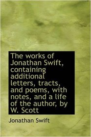 The works of Jonathan Swift, containing additional letters, tracts, and poems, with notes, and a lif