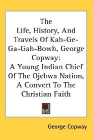 The Life, History, And Travels Of Kah-Ge-Ga-Gah-Bowh, George Copway: A Young Indian Chief Of The Ojebwa Nation, A Convert To The Christian Faith