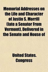 Memorial Addresses on the Life and Character of Justin S. Morrill (late a Senator From Vermont), Delivered in the Senate and House of