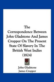 The Correspondence Between John Gladstone And James Cropper On The Present State Of Slavery In The British West Indies (1824)