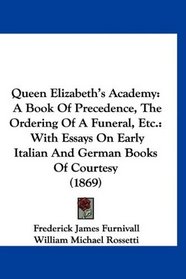 Queen Elizabeth's Academy: A Book Of Precedence, The Ordering Of A Funeral, Etc.: With Essays On Early Italian And German Books Of Courtesy (1869)