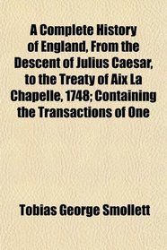 A Complete History of England, From the Descent of Julius Caesar, to the Treaty of Aix La Chapelle, 1748; Containing the Transactions of One