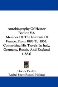 Autobiography Of Hector Berlioz V2: Member Of The Institute Of France, From 1803 To 1865, Comprising His Travels In Italy, Germany, Russia, And England (1884)