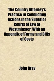The Country Attorney's Practice in Conducting Actions in the Superior Courts of Law at Westminster; With an Appendix of Forms and Bills of Costs