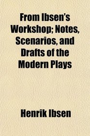 From Ibsen's Workshop; Notes, Scenarios, and Drafts of the Modern Plays