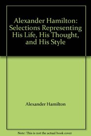 Alexander Hamilton: Selections Representing His Life, His Thought, and His Style