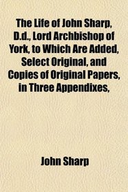 The Life of John Sharp, D.d., Lord Archbishop of York, to Which Are Added, Select Original, and Copies of Original Papers, in Three Appendixes,