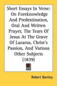 Short Essays In Verse: On Foreknowledge And Predestination, Oral And Written Prayer, The Tears Of Jesus At The Grave Of Lazarus, Christ's Passion, And Various Other Subjects (1839)
