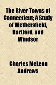 The River Towns of Connecticut; A Study of Wethersfield, Hartford, and Windsor