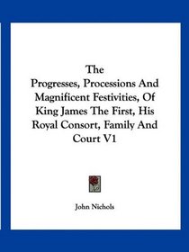The Progresses, Processions And Magnificent Festivities, Of King James The First, His Royal Consort, Family And Court V1
