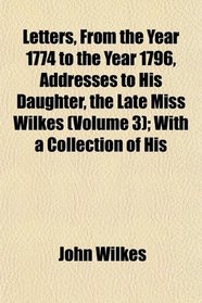 Letters, From the Year 1774 to the Year 1796, Addresses to His Daughter, the Late Miss Wilkes (Volume 3); With a Collection of His