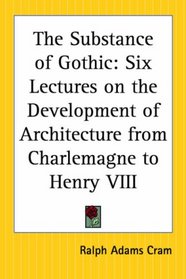 The Substance Of Gothic: Six Lectures On The Development Of Architecture From Charlemagne To Henry Viii