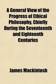 A General View of the Progress of Ethical Philosophy, Chiefly During the Seventeenth and Eighteenth Centuries