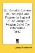 Six Historical Lectures On The Origin And Progress In England Of The Change Of Religion Called The Reformation (1842)