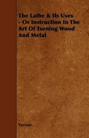 The Lathe & Its Uses - Or Instruction In The Art Of Turning Wood And Metal