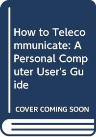How to Telecommunicate: A Personal Computer User's Guide