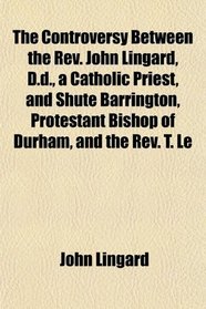 The Controversy Between the Rev. John Lingard, D.d., a Catholic Priest, and Shute Barrington, Protestant Bishop of Durham, and the Rev. T. Le