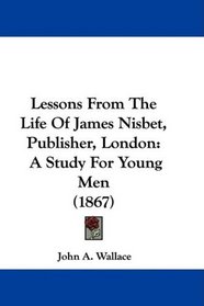 Lessons From The Life Of James Nisbet, Publisher, London: A Study For Young Men (1867)