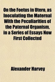 On the Foetus in Utero, as Inoculating the Maternal With the Peculiarities of the Paternal Organism, in a Series of Essays Now First Collected