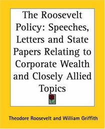 The Roosevelt Policy: Speeches, Letters And State Papers Relating To Corporate Wealth And Closely Allied Topics