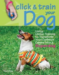 Click & Train Your Dog: Using Clicker Training to Transform Your Common Canine into a Superdog