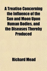 A Treatise Concerning the Influence of the Sun and Moon Upon Human Bodies, and the Diseases Thereby Produced