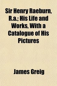 Sir Henry Raeburn, R.a.; His Life and Works, With a Catalogue of His Pictures