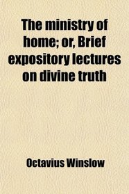 The ministry of home; or, Brief expository lectures on divine truth