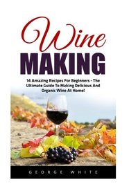 Wine Making: 14 Amazing Recipes for Beginners - The Ultimate Guide to Making Delicious and Organic Wine at Home! (Home Brew, Wine Making, Wine Recipes)