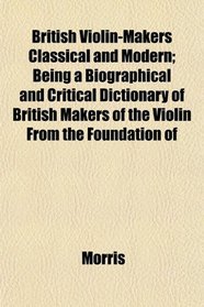 British Violin-Makers Classical and Modern; Being a Biographical and Critical Dictionary of British Makers of the Violin From the Foundation of