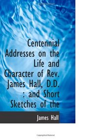 Centennial Addresses on the Life and Character of Rev. James Hall, D.D. : and Short Sketches of the