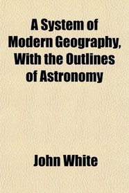 A System of Modern Geography, With the Outlines of Astronomy