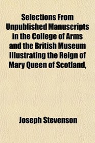 Selections From Unpublished Manuscripts in the College of Arms and the British Museum Illustrating the Reign of Mary Queen of Scotland,