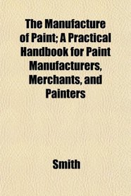 The Manufacture of Paint; A Practical Handbook for Paint Manufacturers, Merchants, and Painters