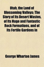 Utah, the Land of Blossoming Valleys; The Story of Its Desert Wastes, of Its Huge and Fantastic Rock Formations, and of Its Fertile Gardens in