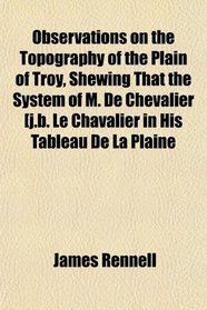 Observations on the Topography of the Plain of Troy, Shewing That the System of M. De Chevalier [j.b. Le Chavalier in His Tableau De La Plaine