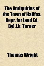 The Antiquities of the Town of Halifax. Repr. for [and Ed. By] J.h. Turner