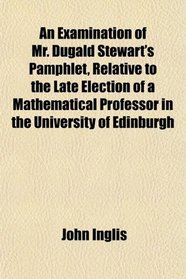 An Examination of Mr. Dugald Stewart's Pamphlet, Relative to the Late Election of a Mathematical Professor in the University of Edinburgh
