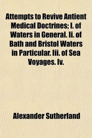 Attempts to Revive Antient Medical Doctrines; I. of Waters in General. Ii. of Bath and Bristol Waters in Particular. Iii. of Sea Voyages. Iv.