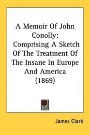 A Memoir Of John Conolly: Comprising A Sketch Of The Treatment Of The Insane In Europe And America (1869)