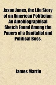 Jason Jones, the Life Story of an American Politician; An Autobiographical Sketch Found Among the Papers of a Capitalist and Political Boss,