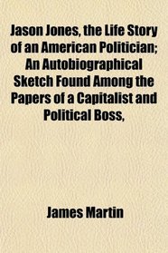 Jason Jones, the Life Story of an American Politician; An Autobiographical Sketch Found Among the Papers of a Capitalist and Political Boss,