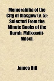 Memorabilia of the City of Glasgow (v. 5); Selected From the Minute Books of the Burgh. Mdlxxxviii-Mdccl.