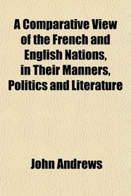 A Comparative View of the French and English Nations, in Their Manners, Politics and Literature