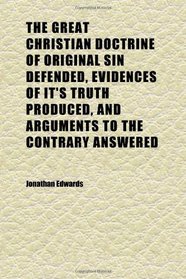 The Great Christian Doctrine of Original Sin Defended, Evidences of It's Truth Produced, and Arguments to the Contrary Answered; Containing, in
