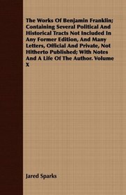 The Works Of Benjamin Franklin; Containing Several Political And Historical Tracts Not Included In Any Former Edition, And Many Letters, Official And Private, ... Notes And A Life Of The Author. Volume X