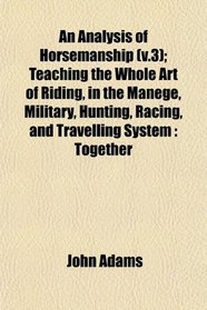 An Analysis of Horsemanship (v.3); Teaching the Whole Art of Riding, in the Manege, Military, Hunting, Racing, and Travelling System: Together
