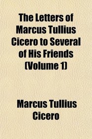 The Letters of Marcus Tullius Cicero to Several of His Friends (Volume 1)
