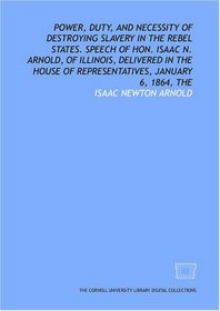 The Power, duty, and necessity of destroying slavery in the rebel states. Speech of Hon. Isaac N. Arnold, of Illinois, delivered in the House of Representatives, January 6, 1864