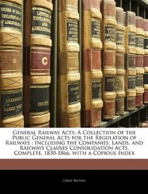 General Railway Acts: A Collection of the Public General Acts for the Regulation of Railways : Including the Companies, Lands, and Railways Clauses Consolidation ... Complete, 1830-1866, with a Copious Index